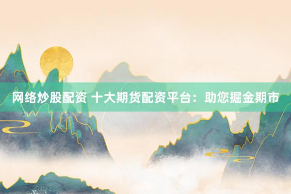 网络炒股配资 十大期货配资平台：助您掘金期市