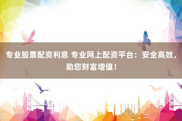 专业股票配资利息 专业网上配资平台：安全高效，助您财富增值！