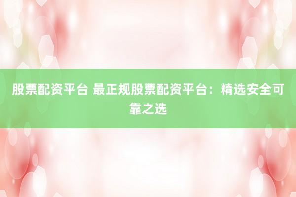 股票配资平台 最正规股票配资平台：精选安全可靠之选