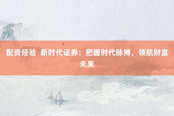 配资经验 新时代证券:把握时代脉搏,领航财富未来