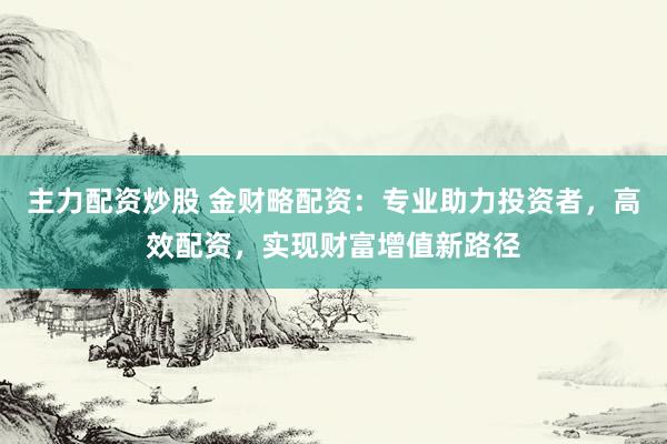 主力配资炒股 金财略配资:专业助力投资者,高效配资,实现财富增值新路径