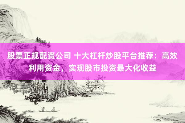 股票正规配资公司 十大杠杆炒股平台推荐:高效利用资金,实现股市投资最大化收益