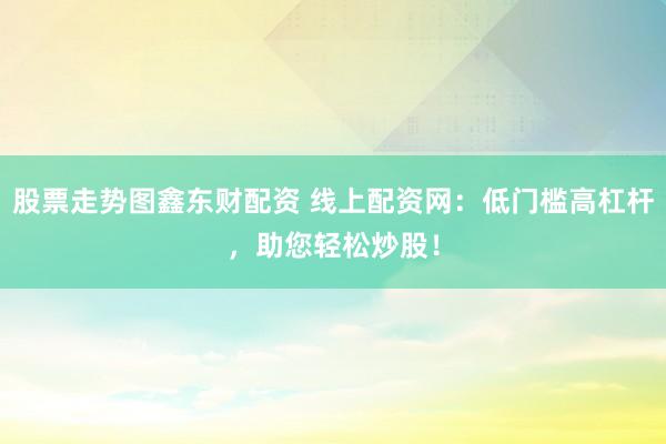 股票走势图鑫东财配资 线上配资网：低门槛高杠杆，助您轻松炒股！