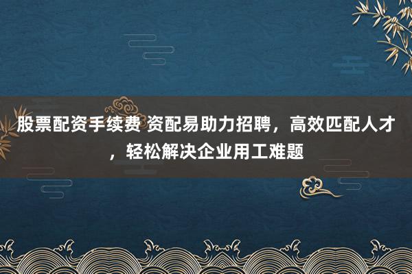 股票配资手续费 资配易助力招聘,高效匹配人才,轻松解决企业用工难题
