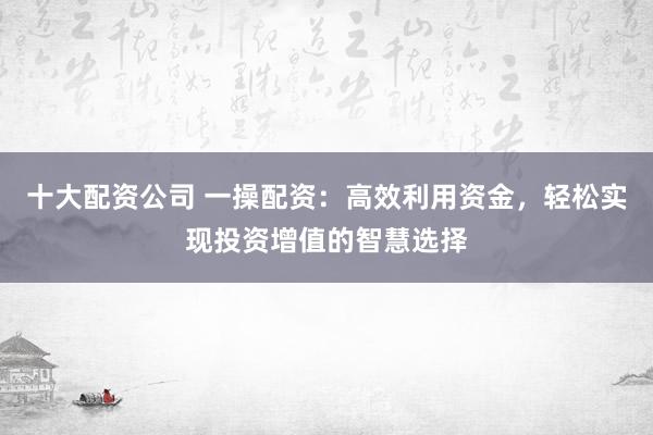 十大配资公司 一操配资:高效利用资金,轻松实现投资增值的智慧选择