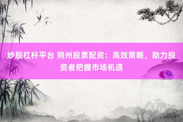 炒股杠杆平台 朔州股票配资:高效策略,助力投资者把握市场机遇