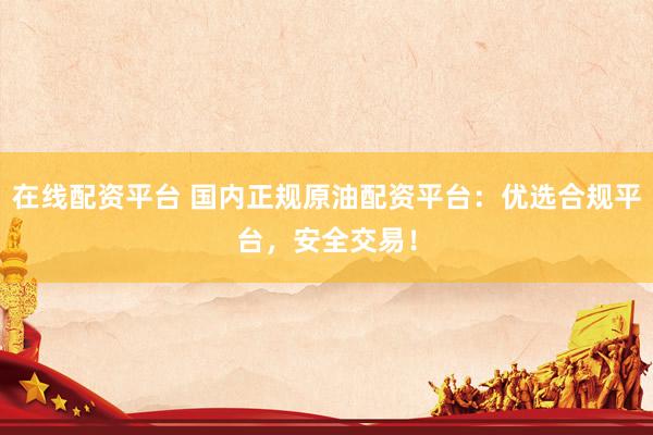 在线配资平台 国内正规原油配资平台：优选合规平台，安全交易！