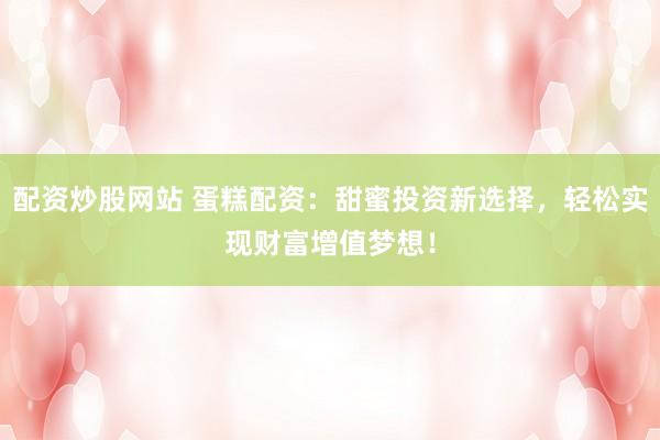 配资炒股网站 蛋糕配资:甜蜜投资新选择,轻松实现财富增值梦想!
