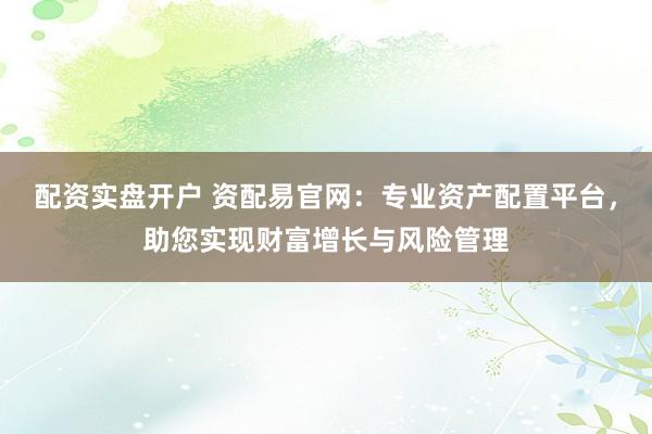 配资实盘开户 资配易官网：专业资产配置平台，助您实现财富增长与风险管理