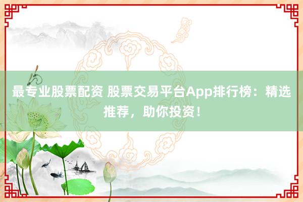 最专业股票配资 股票交易平台App排行榜：精选推荐，助你投资！