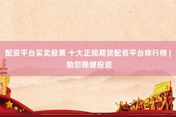 配资平台买卖股票 十大正规期货配资平台排行榜 | 助您稳健投资