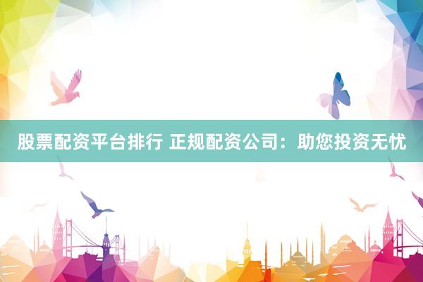 股票配资平台排行 正规配资公司：助您投资无忧