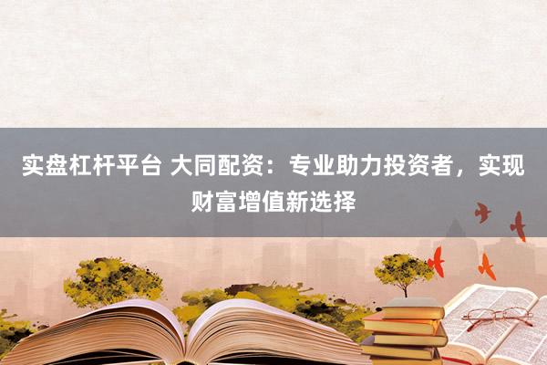 实盘杠杆平台 大同配资:专业助力投资者,实现财富增值新选择