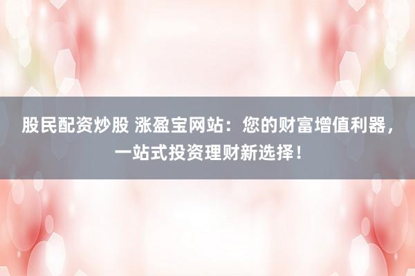 股民配资炒股 涨盈宝网站：您的财富增值利器，一站式投资理财新选择！