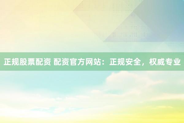 正规股票配资 配资官方网站：正规安全，权威专业