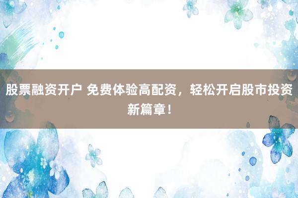 股票融资开户 免费体验高配资，轻松开启股市投资新篇章！