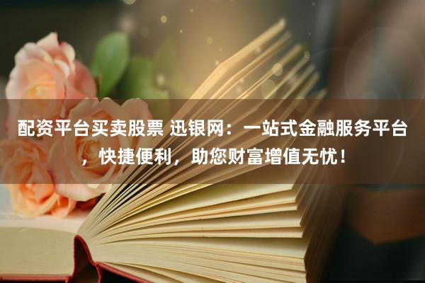 配资平台买卖股票 迅银网：一站式金融服务平台，快捷便利，助您财富增值无忧！