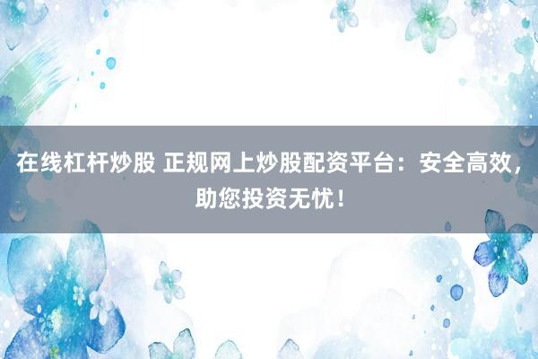 在线杠杆炒股 正规网上炒股配资平台：安全高效，助您投资无忧！