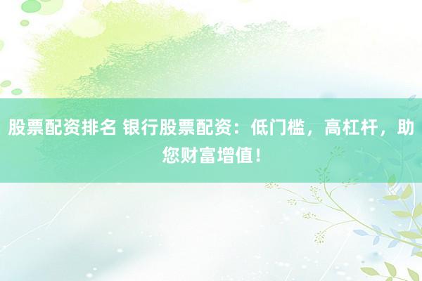 股票配资排名 银行股票配资：低门槛，高杠杆，助您财富增值！