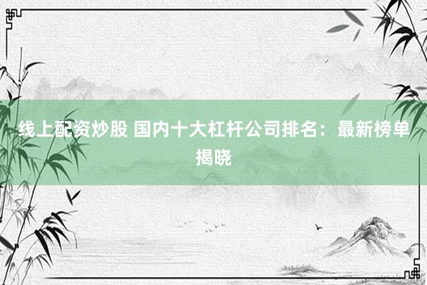 线上配资炒股 国内十大杠杆公司排名：最新榜单揭晓