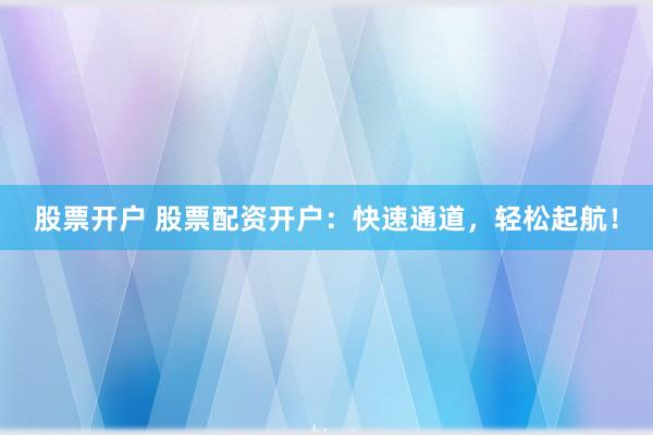 股票开户 股票配资开户:快速通道,轻松起航!