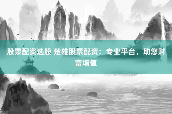 股票配资选股 楚雄股票配资：专业平台，助您财富增值