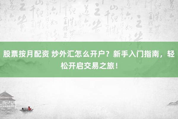 股票按月配资 炒外汇怎么开户？新手入门指南，轻松开启交易之旅！