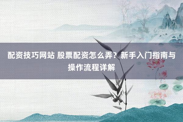 配资技巧网站 股票配资怎么弄？新手入门指南与操作流程详解