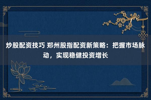 炒股配资技巧 郑州股指配资新策略：把握市场脉动，实现稳健投资增长