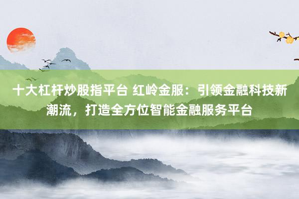 十大杠杆炒股指平台 红岭金服：引领金融科技新潮流，打造全方位智能金融服务平台