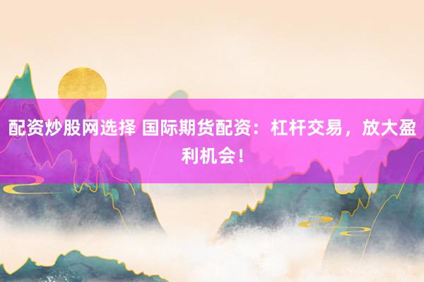 配资炒股网选择 国际期货配资：杠杆交易，放大盈利机会！