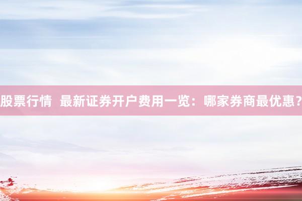 股票行情  最新证券开户费用一览：哪家券商最优惠？