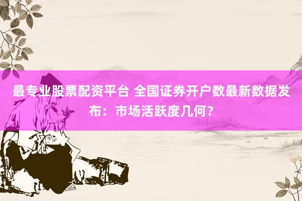 最专业股票配资平台 全国证券开户数最新数据发布：市场活跃度几何？