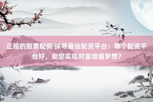 正规的股票配资 探寻最佳配资平台：哪个配资平台好，助您实现财富增值梦想？