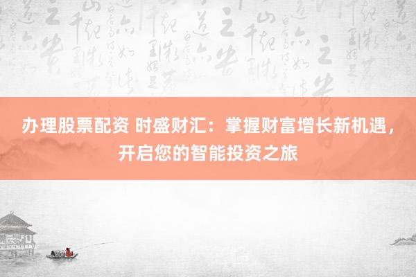 办理股票配资 时盛财汇：掌握财富增长新机遇，开启您的智能投资之旅