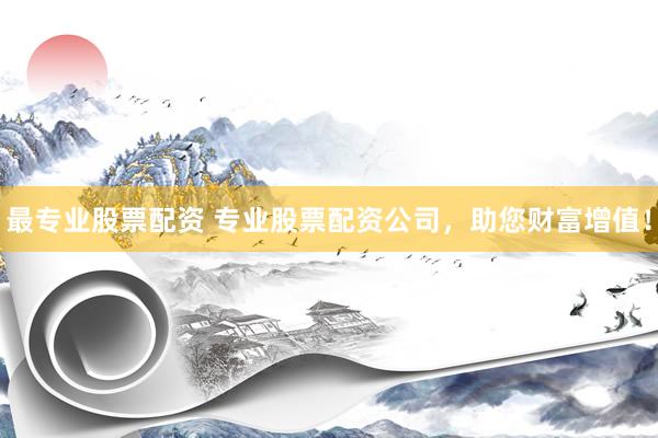 最专业股票配资 专业股票配资公司，助您财富增值！