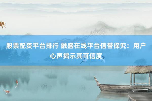股票配资平台排行 融盛在线平台信誉探究：用户心声揭示其可信度