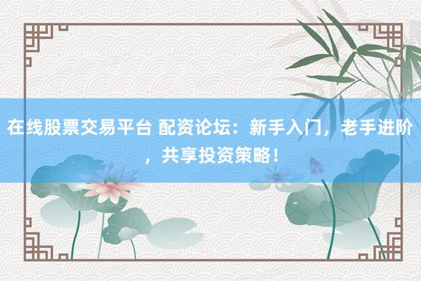在线股票交易平台 配资论坛：新手入门，老手进阶，共享投资策略！