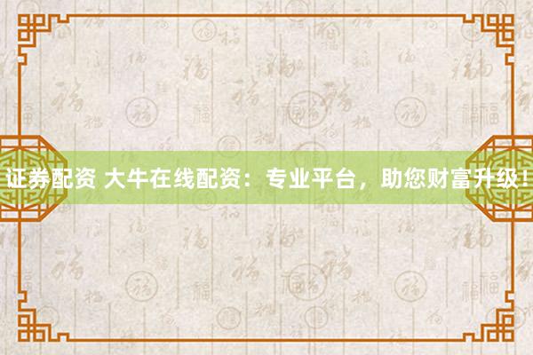 证券配资 大牛在线配资：专业平台，助您财富升级！