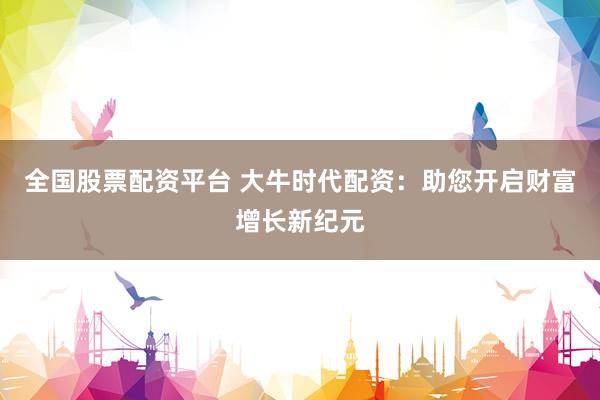 全国股票配资平台 大牛时代配资：助您开启财富增长新纪元