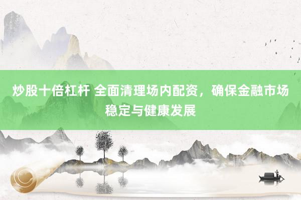 炒股十倍杠杆 全面清理场内配资，确保金融市场稳定与健康发展