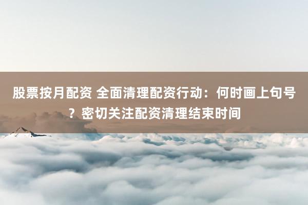 股票按月配资 全面清理配资行动：何时画上句号？密切关注配资清理结束时间