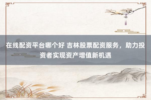 在线配资平台哪个好 吉林股票配资服务，助力投资者实现资产增值新机遇