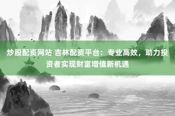 炒股配资网站 吉林配资平台:专业高效,助力投资者实现财富增值新机遇