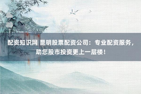 配资知识网 昆明股票配资公司：专业配资服务，助您股市投资更上一层楼！