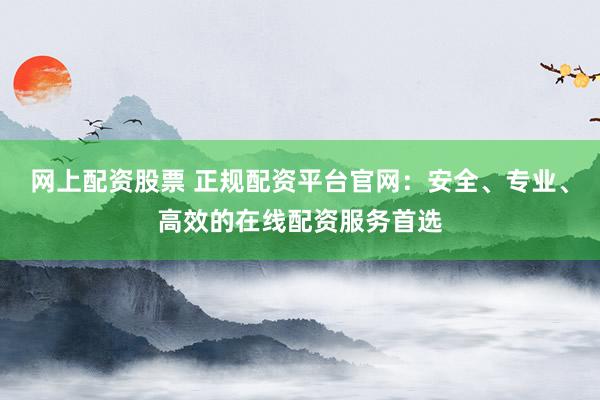 网上配资股票 正规配资平台官网：安全、专业、高效的在线配资服务首选