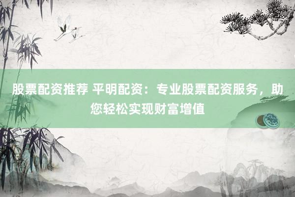 股票配资推荐 平明配资:专业股票配资服务,助您轻松实现财富增值