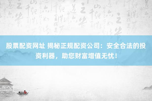 股票配资网址 揭秘正规配资公司：安全合法的投资利器，助您财富增值无忧！