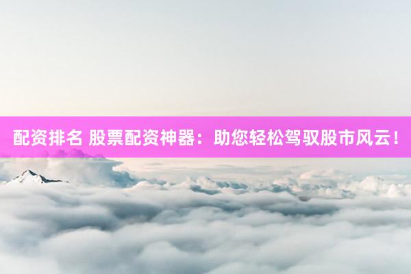 配资排名 股票配资神器：助您轻松驾驭股市风云！
