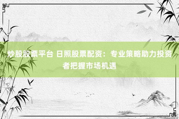 炒股股票平台 日照股票配资：专业策略助力投资者把握市场机遇